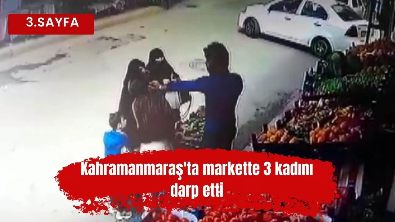 Kahramanmaraş'ta markette 3 kadını darp etti