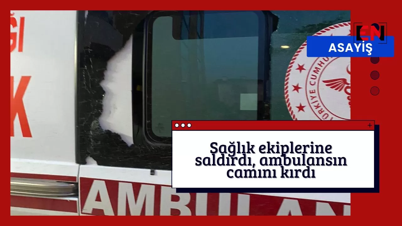 Sağlık ekiplerine saldırdı, ambulansın camını kırdı