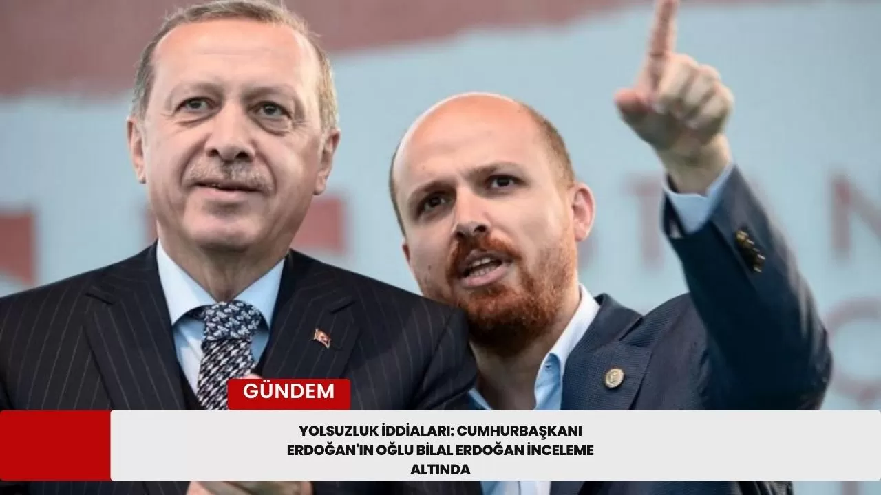 Yolsuzluk İddiaları: Cumhurbaşkanı Erdoğan'ın Oğlu Bilal Erdoğan İnceleme Altında