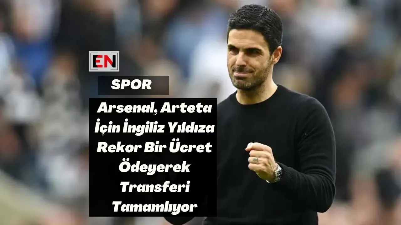 Arsenal, Arteta İçin İngiliz Yıldıza Rekor Bir Ücret Ödeyerek Transferi Tamamlıyor